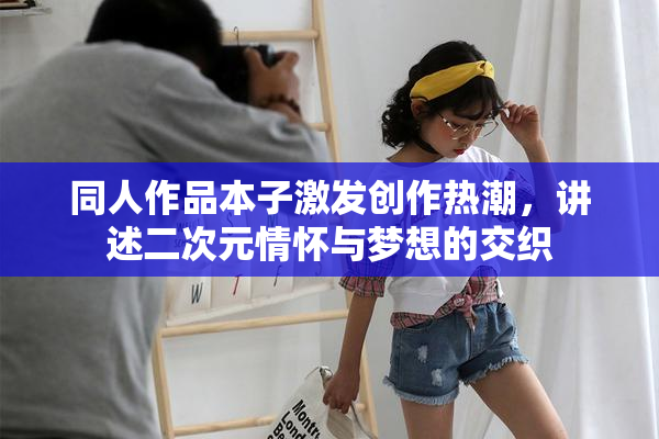 同人作品本子激发创作热潮，讲述二次元情怀与梦想的交织