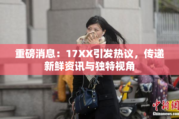重磅消息：17XX引发热议，传递新鲜资讯与独特视角