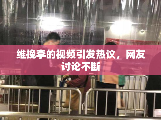 维挽李的视频引发热议，网友讨论不断