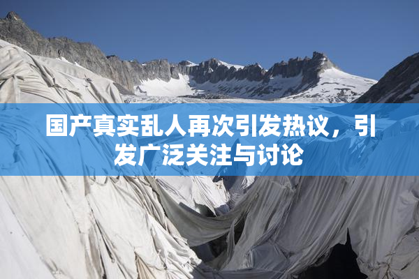 国产真实乱人再次引发热议，引发广泛关注与讨论