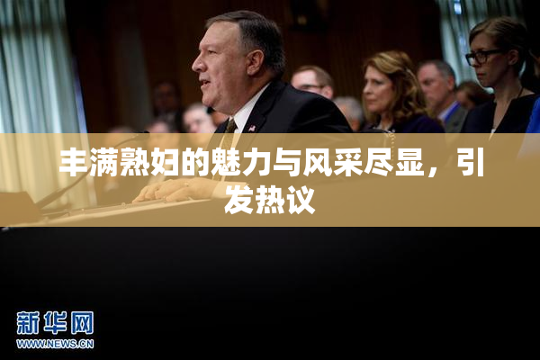 丰满熟妇的魅力与风采尽显，引发热议
