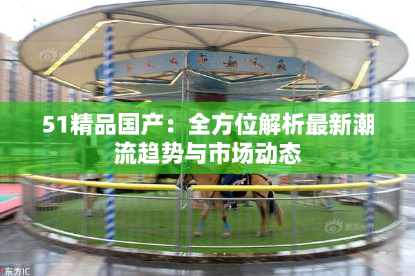 51精品国产：全方位解析最新潮流趋势与市场动态