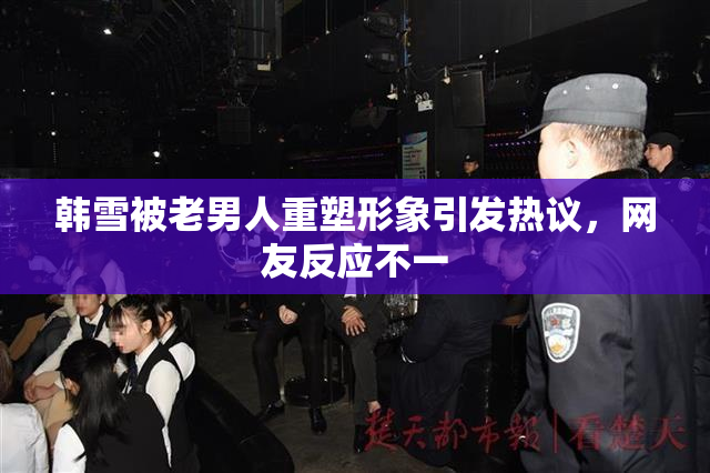 韩雪被老男人重塑形象引发热议，网友反应不一