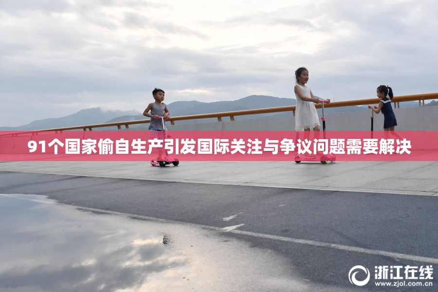 91个国家偷自生产引发国际关注与争议问题需要解决