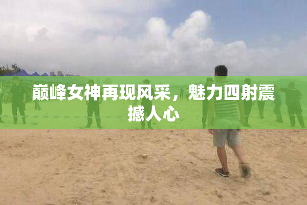 巅峰女神再现风采，魅力四射震撼人心