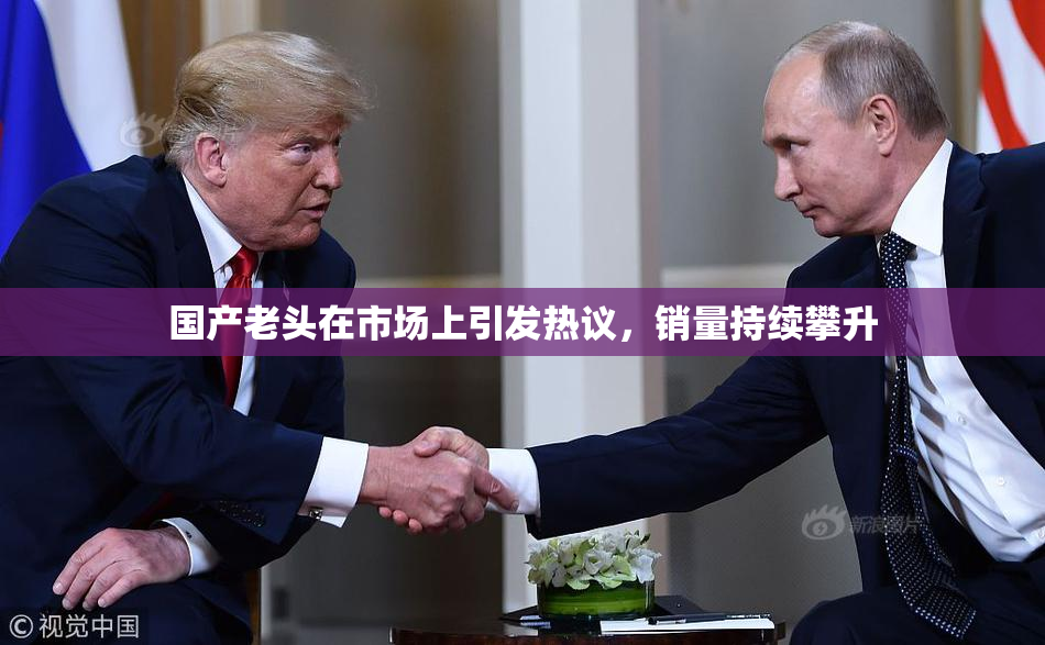 国产老头在市场上引发热议，销量持续攀升