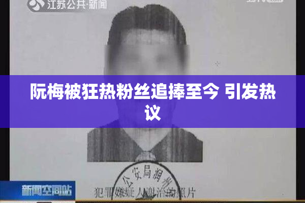 阮梅被狂热粉丝追捧至今 引发热议