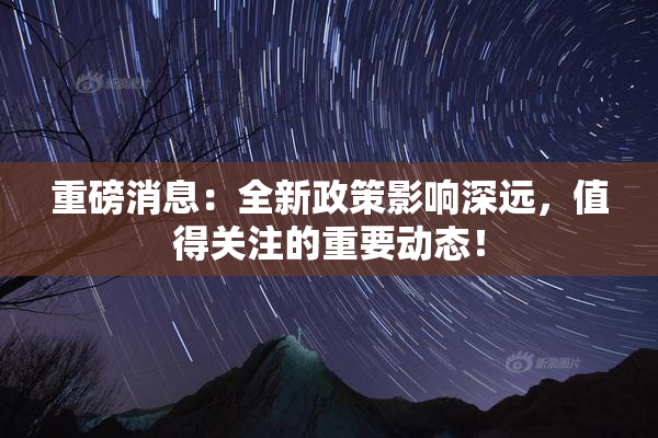 重磅消息：全新政策影响深远，值得关注的重要动态！