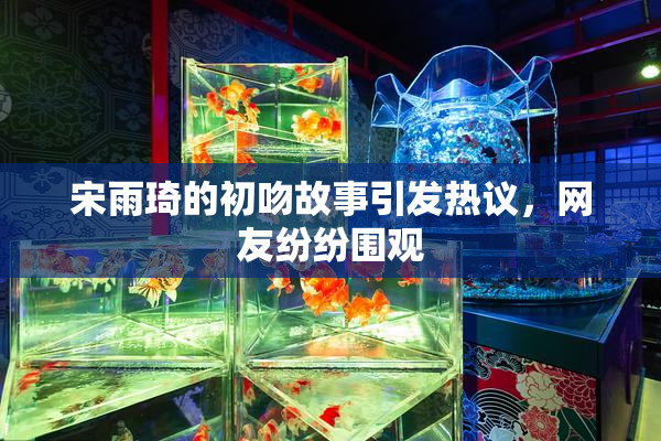 宋雨琦的初吻故事引发热议，网友纷纷围观