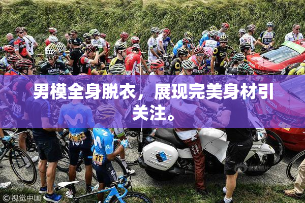 男模全身脱衣，展现完美身材引关注。