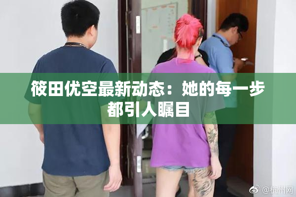 筱田优空最新动态：她的每一步都引人瞩目
