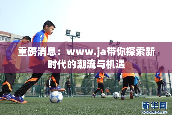 重磅消息：www.ja带你探索新时代的潮流与机遇
