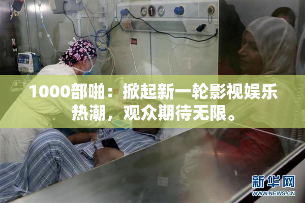 1000部啪：掀起新一轮影视娱乐热潮，观众期待无限。