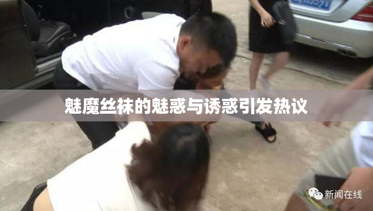魅魔丝袜的魅惑与诱惑引发热议