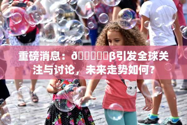 重磅消息：🍆❌‌β引发全球关注与讨论，未来走势如何？