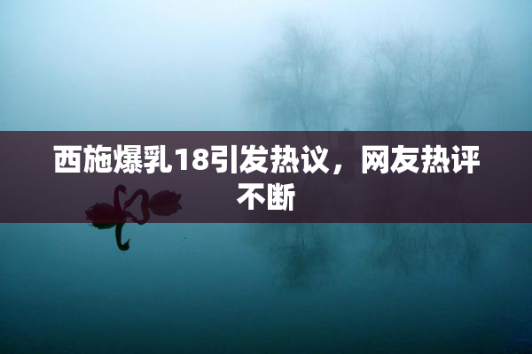 西施爆乳18引发热议，网友热评不断