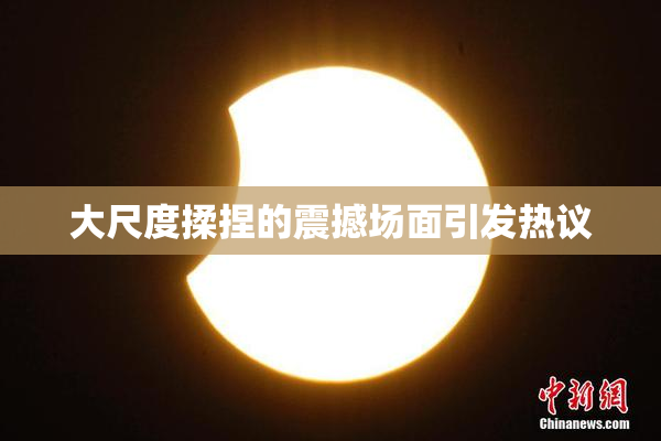 大尺度揉捏的震撼场面引发热议