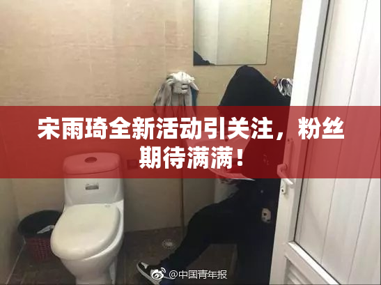宋雨琦全新活动引关注，粉丝期待满满！