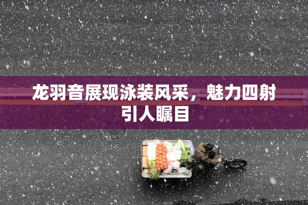 龙羽音展现泳装风采，魅力四射引人瞩目