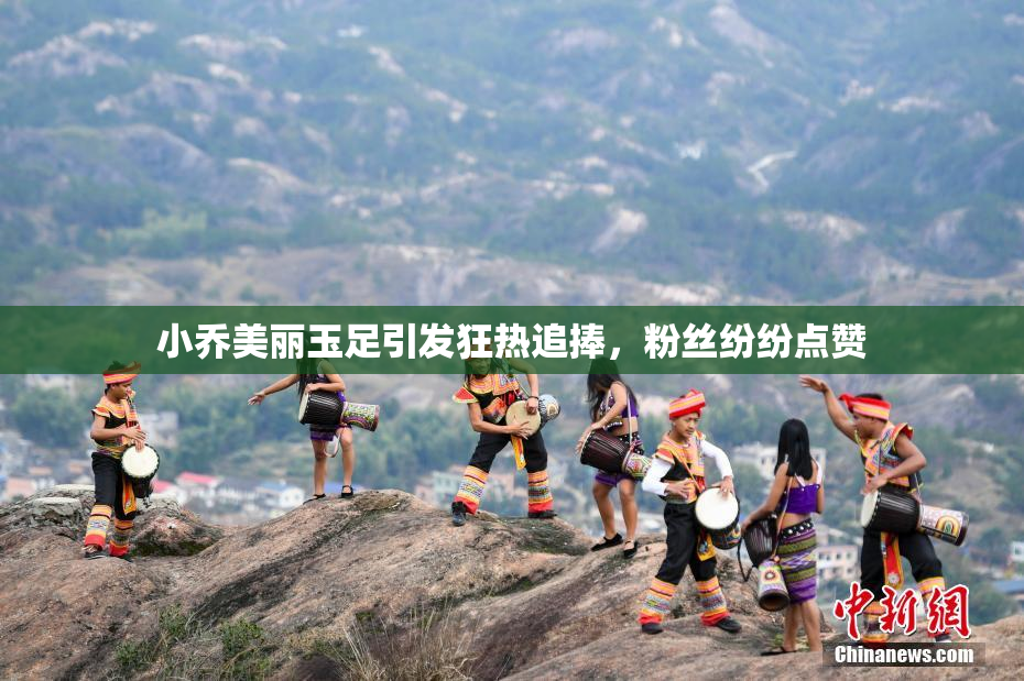 小乔美丽玉足引发狂热追捧，粉丝纷纷点赞