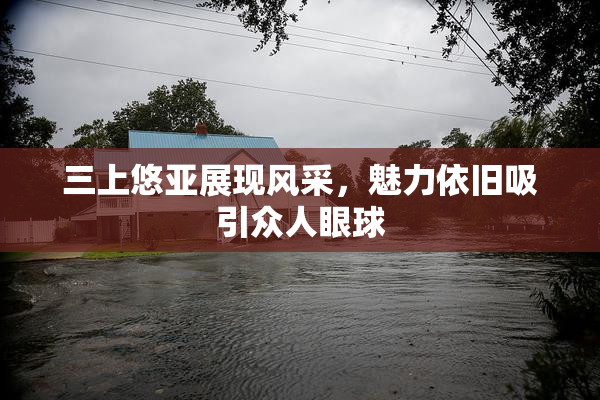 三上悠亚展现风采，魅力依旧吸引众人眼球