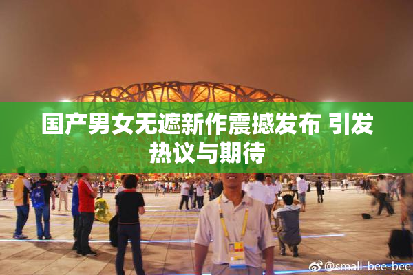 国产男女无遮新作震撼发布 引发热议与期待