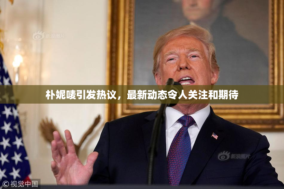 朴妮唛引发热议，最新动态令人关注和期待