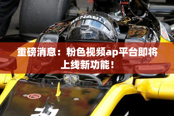 重磅消息：粉色视频ap平台即将上线新功能！
