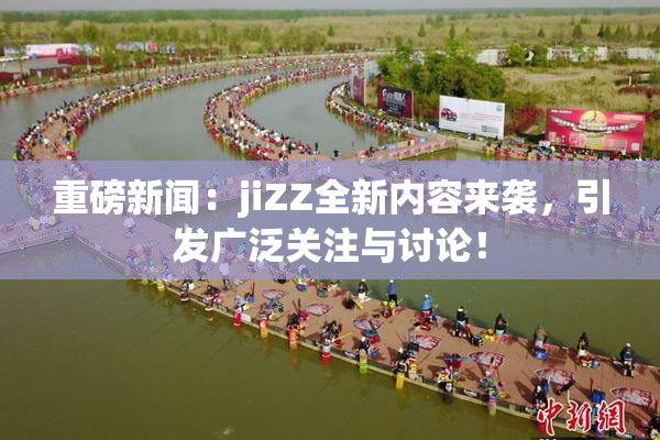 重磅新闻：jiZZ全新内容来袭，引发广泛关注与讨论！