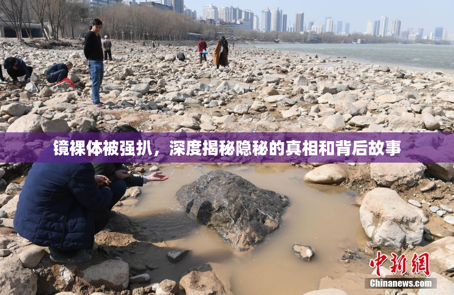 镜裸体被强扒，深度揭秘隐秘的真相和背后故事