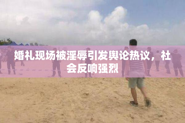 婚礼现场被淫辱引发舆论热议，社会反响强烈