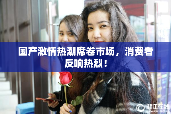 国产激情热潮席卷市场，消费者反响热烈！