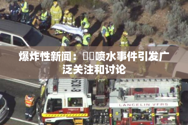 爆炸性新闻：❌‌喷水事件引发广泛关注和讨论