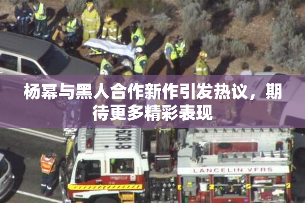 杨幂与黑人合作新作引发热议，期待更多精彩表现