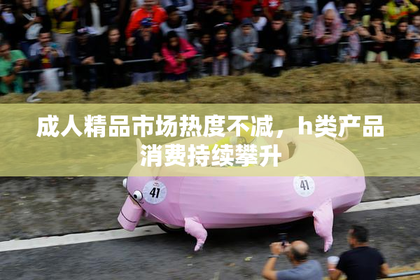 成人精品市场热度不减，h类产品消费持续攀升