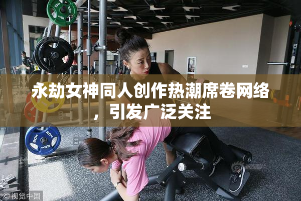 永劫女神同人创作热潮席卷网络，引发广泛关注