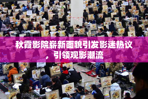 秋霞影院崭新面貌引发影迷热议，引领观影潮流