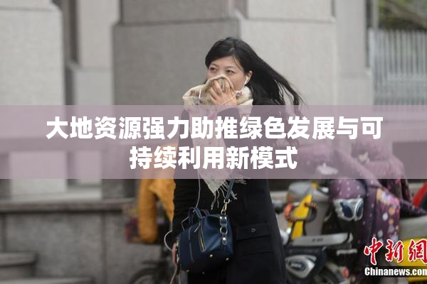 大地资源强力助推绿色发展与可持续利用新模式