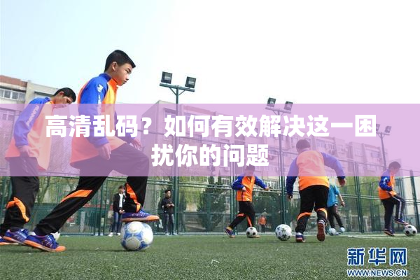 高清乱码？如何有效解决这一困扰你的问题