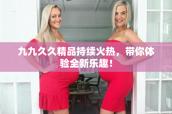 九九久久精品持续火热，带你体验全新乐趣！