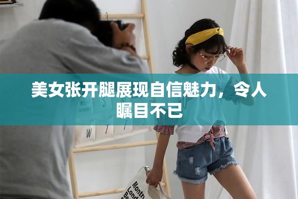 美女张开腿展现自信魅力，令人瞩目不已