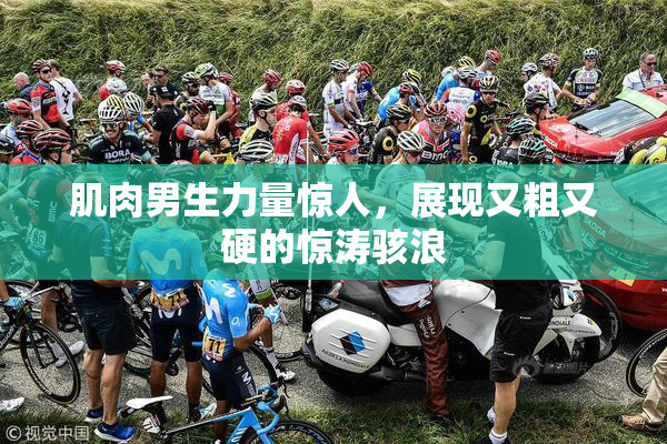 肌肉男生力量惊人，展现又粗又硬的惊涛骇浪