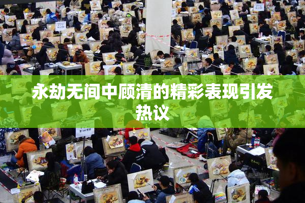 永劫无间中顾清的精彩表现引发热议