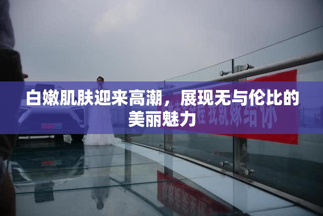 白嫩肌肤迎来高潮，展现无与伦比的美丽魅力