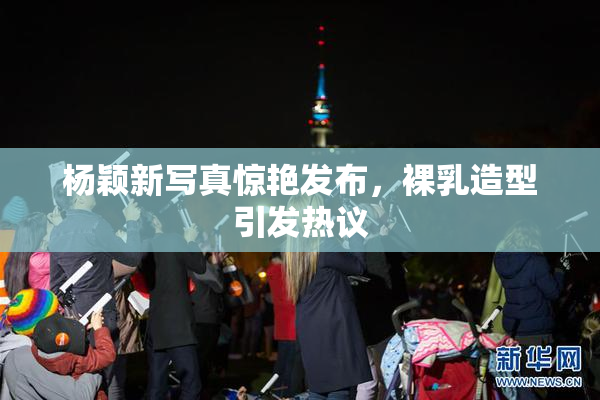 杨颖新写真惊艳发布，裸乳造型引发热议