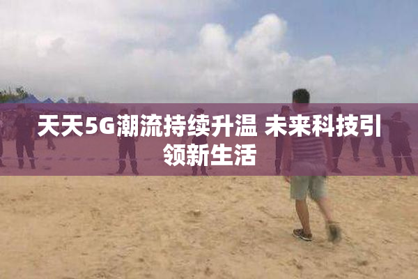 天天5G潮流持续升温 未来科技引领新生活