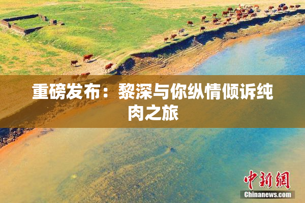 重磅发布：黎深与你纵情倾诉纯肉之旅