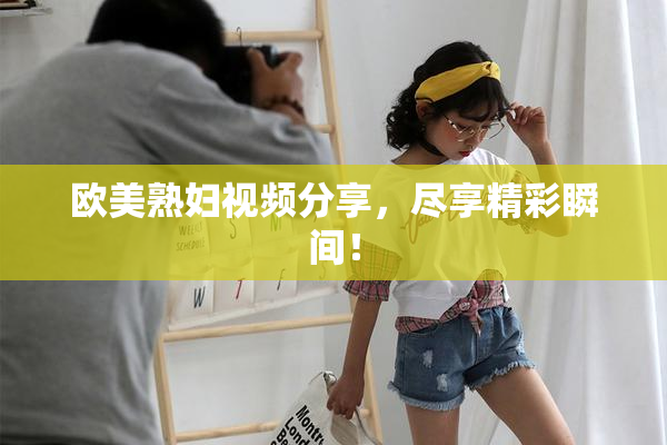 欧美熟妇视频分享，尽享精彩瞬间！