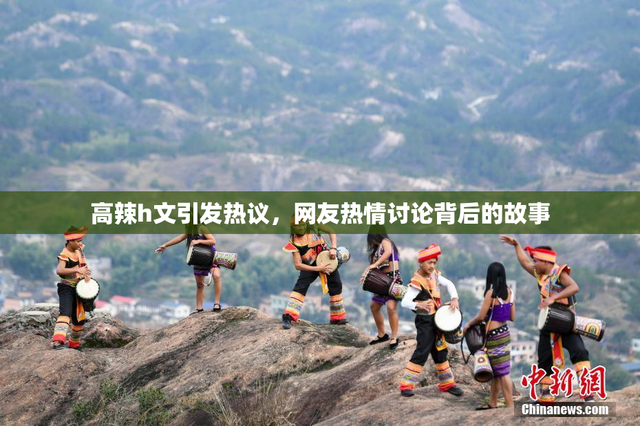 高辣h文引发热议，网友热情讨论背后的故事