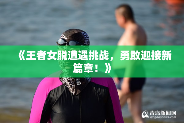 《王者女脱遭遇挑战，勇敢迎接新篇章！》